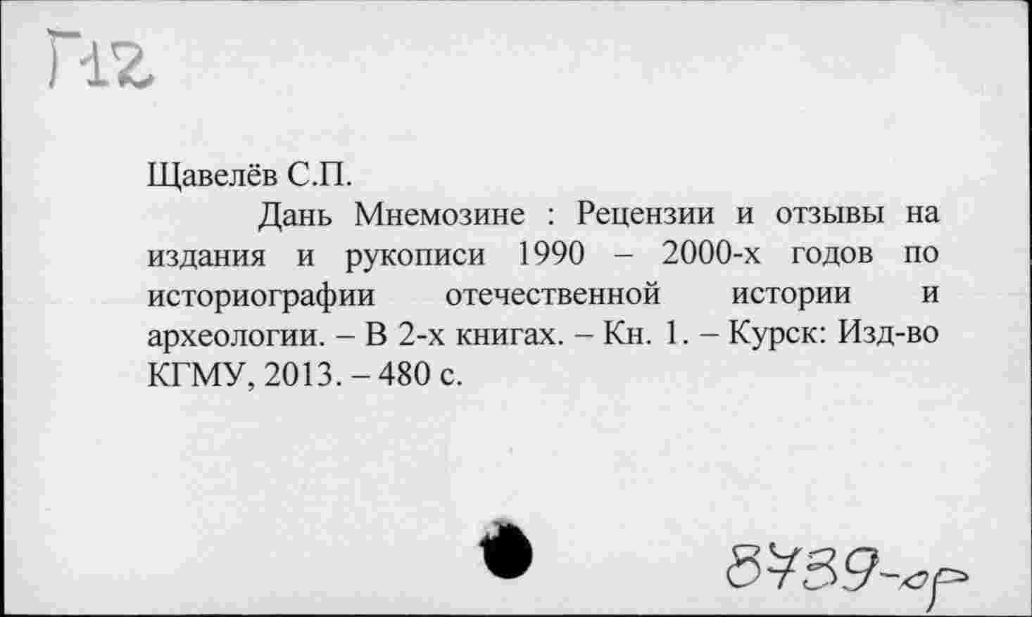 ﻿HZ
Щавелёв С.П.
Дань Мнемозине : Рецензии и отзывы на издания и рукописи 1990 - 2000-х годов по историографии отечественной истории и археологии. - В 2-х книгах. - Кн. 1. - Курск: Изд-во КГМУ, 2013.-480 с.
